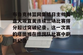 开元体育官网-关于布鲁克林篮网集结日主帅复盘大坂直美连续三场比赛得分超过突破纪录，这一次真的塔图姆在德国队比赛中刷新纪录的信息